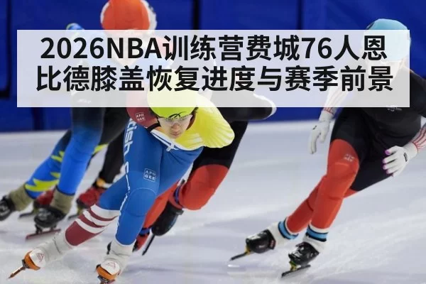 2026NBA训练营费城76人恩比德膝盖恢复进度与赛季前景