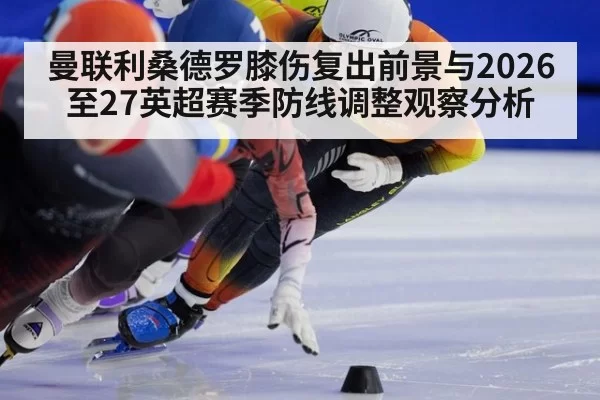 曼联利桑德罗膝伤复出前景与2026至27英超赛季防线调整观察分析